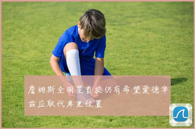 詹姆斯全明星首发仍有希望爱德华兹应取代库里位置
