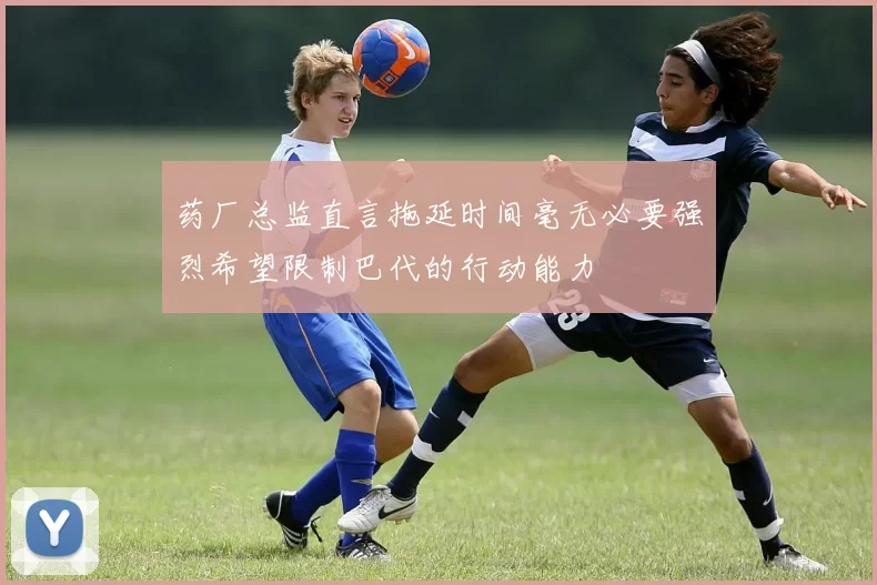 药厂总监直言拖延时间毫无必要强烈希望限制巴代的行动能力