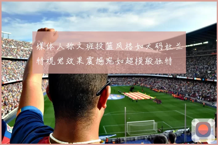 媒体人称文班投篮风格如大码杜兰特视觉效果震撼宛如超模般独特